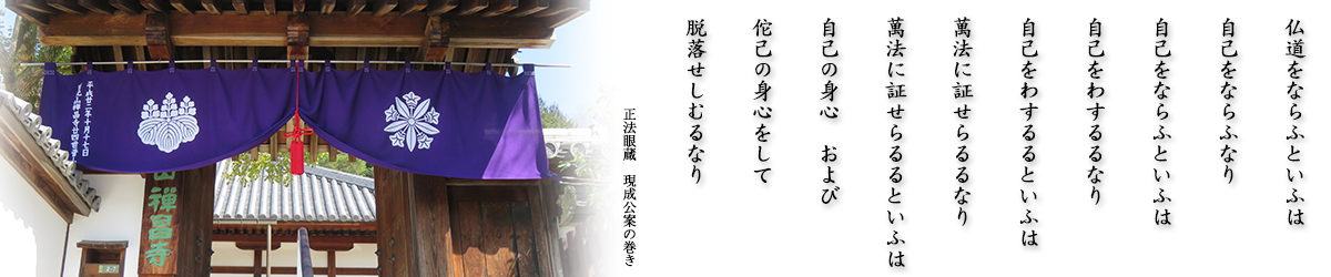 正法眼蔵 仏道をならふといふは
自己をならふなり
自己をならふといふは
自己をわするるなり
自己をわするるといふは
萬法に証せらるるなり
萬法に証せらるるといふは
自己の身心　および
佗己の身心をして
脱落せしむるなり